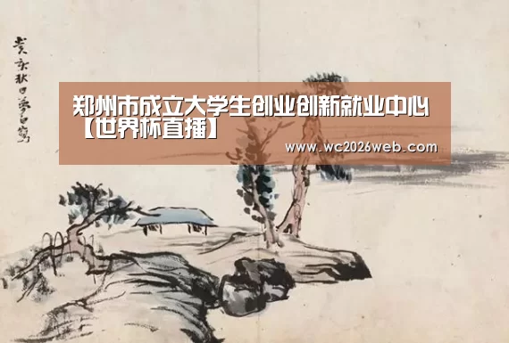 郑州市成立大学生创业创新就业中心【世界杯